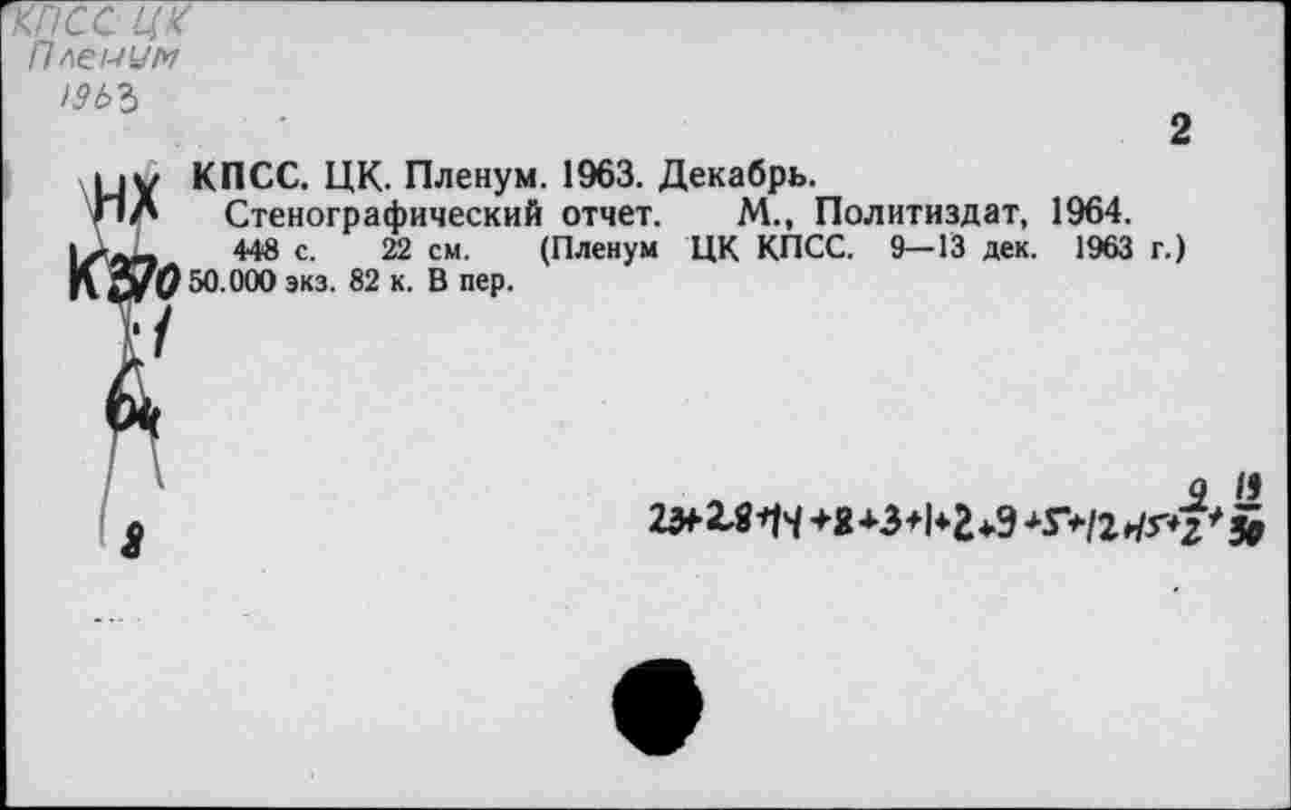 ﻿'КГ/СС Ц'<
Пленум )9ЬЪ
2
КПСС. ЦК. Пленум. 1963. Декабрь.
Стенографический отчет. М., Политиздат, 1964.
448 с. 22 см. (Пленум ЦК КПСС. 9—13 дек. 1963 г.) 50.000 экз. 82 к. В пер.
Л	.2 »